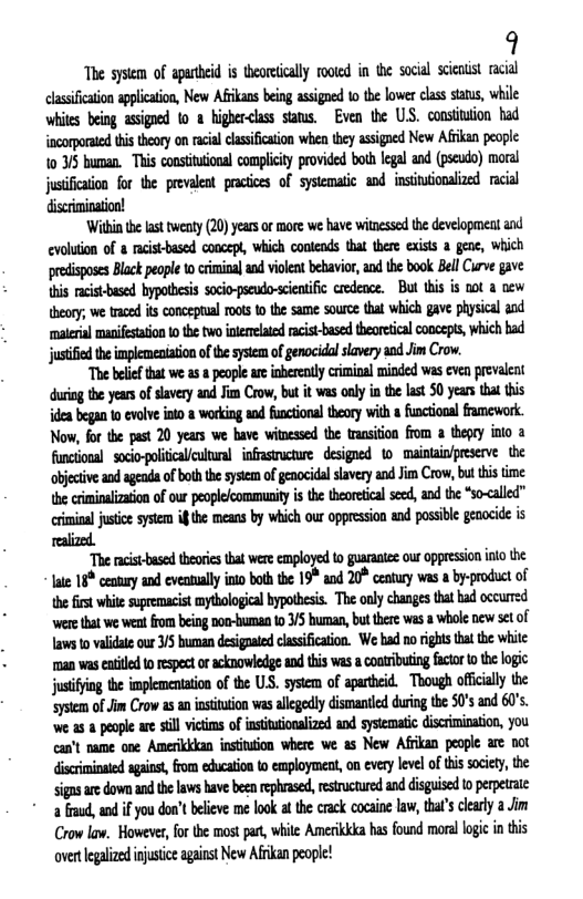 9  The sysiem of aputeid s theoreically moted in the socil scenist racial lassification applcation, New Afkans being asigned 1o the lwer class staus, while whites being asigned 10 @ higher<lass sans. Even e US. constitaton had {ncorporaed tis teory on racalcssifcation whea ey assigaed New Afkan people 10 5 buman. This consiuiona compicity provided both lgal and (pseco) moral stificaion for the prevalet pracices of systematic and insiuonalized. racial  Wil the st tweaty (20 yeas of more we have witnssed th developnent and cvoluion of 8 aisbased cooeept, which conlnds tha there exists a gene, Which predisposes Blackpeope 0 criminal and vilen bebavior, and the book BellCurve gave s racis-bsed bypotbesis soio-pscudo-scientific credeace.  But thi is oot @ new heoy, we trace its conosptal oos o the same soure that which gave physical aad ‘maerial maifestation o the two nlnelaed racist-based theoretcal conceis, wich bad jutfid th implemeniation of e sysem of genocidal slavery aod Jm Crow.  “The beiefthat we s a eople are nberenly criminal minded was even prevlent duriog the yeas of slavey and Jim Crow, bu it was only in the last 0 yeans that this dea began o evolve ito & working and functional theory with 8 funciona framework. Now, fo the past 20 yeas we have winessd the transiion from a theey into a objective and ageada of boththe sysem of genocidal savery and Jim Crow,but thi ime \he criminaization of ou peoplecommunity i te theoreicalseed, and the *s0<alled” rininal justice sytem if b means by which our oppression and possible gaocide is ralized  “The acis-based theoricstha were employed to guarantee our oppression ino the ate 16® century and eveatally into both the 19 and 20® ceatury was a by-product of the first whit suprmacit mythologca bypothesis. The oaly changes that bad occurrzd ‘wer hat we wentfrom being non-bumman 0 /5 human, but there was a whol new st of awsto validae our 3/ bumnan desigpateclssificaion. We had norights that the while man was entild 0 respect oracknowledge and this was a cooiributing fctor 0 the logic justifyng the implementtion of the US. system of apartheid. Though offically the Sysem of Jim Crow as an insituion was alegedly dismantled during the S0 and 60’s. we a5 & peaple are still vicims of insituionalized and systematic discrimination, you can’t oame one Amerikkkan nstitution where we. as New Afikan people are not discriminated against, from education to employment, on every level of this society, the sigas aredown and the laws have been rphrased, esructured and disguised o erpete *a fraud, and i you don’t believe me look a th: crack cocaine law, thats clealy 2 Jim Crow law. However, forthe most par, while Amerikkia has found moral logi in this overtlegalzed injustce against New Afikan pople! 